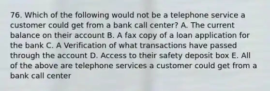 76. Which of the following would not be a telephone service a customer could get from a bank call center? A. The current balance on their account B. A fax copy of a loan application for the bank C. A Verification of what transactions have passed through the account D. Access to their safety deposit box E. All of the above are telephone services a customer could get from a bank call center