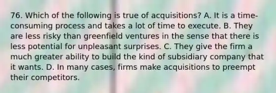 76. Which of the following is true of acquisitions? A. It is a time-consuming process and takes a lot of time to execute. B. They are less risky than greenfield ventures in the sense that there is less potential for unpleasant surprises. C. They give the firm a much greater ability to build the kind of subsidiary company that it wants. D. In many cases, firms make acquisitions to preempt their competitors.