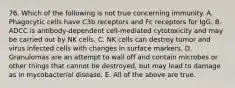 76. Which of the following is not true concerning immunity. A. Phagocytic cells have C3b receptors and Fc receptors for IgG. B. ADCC is antibody-dependent cell-mediated cytotoxicity and may be carried out by NK cells. C. NK cells can destroy tumor and virus infected cells with changes in surface markers. D. Granulomas are an attempt to wall off and contain microbes or other things that cannot be destroyed, but may lead to damage as in mycobacterial disease. E. All of the above are true.