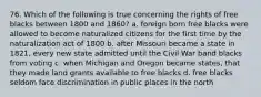 76. Which of the following is true concerning the rights of free blacks between 1800 and 1860? a. foreign born free blacks were allowed to become naturalized citizens for the first time by the naturalization act of 1800 b. after Missouri became a state in 1821, every new state admitted until the Civil War band blacks from voting c. when Michigan and Oregon became states, that they made land grants available to free blacks d. free blacks seldom face discrimination in public places in the north