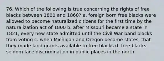 76. Which of the following is true concerning the rights of free blacks between 1800 and 1860? a. foreign born free blacks were allowed to become naturalized citizens for the first time by the naturalization act of 1800 b. after Missouri became a state in 1821, every new state admitted until the Civil War band blacks from voting c. when Michigan and Oregon became states, that they made land grants available to free blacks d. free blacks seldom face discrimination in public places in the north