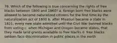 76. Which of the following is true concerning the rights of free blacks between 1800 and 1860? a. foreign born free blacks were allowed to become naturalized citizens for the first time by the naturalization act of 1800 b. after Missouri became a state in 1821, every new state admitted until the Civil War banned blacks from voting c. when Michigan and Oregon became states, that they made land grants available to free blacks d. free blacks seldom face discrimination in public places in the north