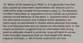 76. Which of the following is TRUE? a. It is generally true that bias caused by interviewer expectations will balance out if a sufficiently large number of interviews is used. b. The behavior of either interviewer or respondent occurs merely as a physical reaction to the behavior of the other. c. Questions which state the alternative answers and multiple-choice questions are particularly recommended in studies where personal interviews are used because they are not subject to interviewer bias. d. The empirical evidence suggests that an interviewer with strong positive attitudes toward a particular issue will tend to secure more favorable responses than an interviewer with strong negative attitudes. e. All of these statements are true.