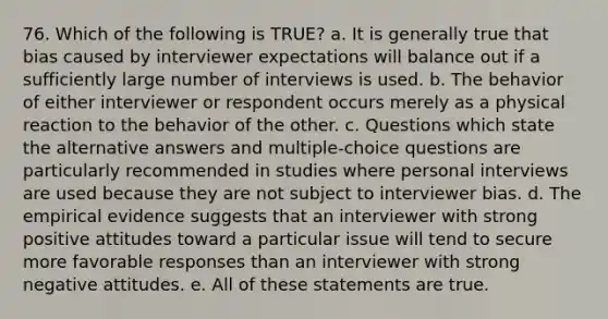 76. Which of the following is TRUE? a. It is generally true that bias caused by interviewer expectations will balance out if a sufficiently large number of interviews is used. b. The behavior of either interviewer or respondent occurs merely as a physical reaction to the behavior of the other. c. Questions which state the alternative answers and multiple-choice questions are particularly recommended in studies where personal interviews are used because they are not subject to interviewer bias. d. The empirical evidence suggests that an interviewer with strong positive attitudes toward a particular issue will tend to secure more favorable responses than an interviewer with strong negative attitudes. e. All of these statements are true.