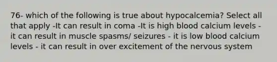 76- which of the following is true about hypocalcemia? Select all that apply -It can result in coma -It is high blood calcium levels - it can result in muscle spasms/ seizures - it is low blood calcium levels - it can result in over excitement of the nervous system