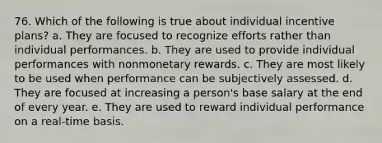 76. Which of the following is true about individual incentive plans? a. They are focused to recognize efforts rather than individual performances. b. They are used to provide individual performances with nonmonetary rewards. c. They are most likely to be used when performance can be subjectively assessed. d. They are focused at increasing a person's base salary at the end of every year. e. They are used to reward individual performance on a real-time basis.