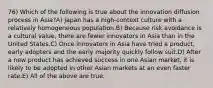 76) Which of the following is true about the innovation diffusion process in Asia?A) Japan has a high-context culture with a relatively homogeneous population.B) Because risk avoidance is a cultural value, there are fewer innovators in Asia than in the United States.C) Once innovators in Asia have tried a product, early adopters and the early majority quickly follow suit.D) After a new product has achieved success in one Asian market, it is likely to be adopted in other Asian markets at an even faster rate.E) All of the above are true.