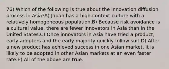 76) Which of the following is true about the innovation diffusion process in Asia?A) Japan has a high-context culture with a relatively homogeneous population.B) Because risk avoidance is a cultural value, there are fewer innovators in Asia than in the United States.C) Once innovators in Asia have tried a product, early adopters and the early majority quickly follow suit.D) After a new product has achieved success in one Asian market, it is likely to be adopted in other Asian markets at an even faster rate.E) All of the above are true.