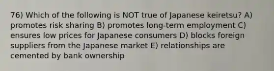 76) Which of the following is NOT true of Japanese keiretsu? A) promotes risk sharing B) promotes long-term employment C) ensures low prices for Japanese consumers D) blocks foreign suppliers from the Japanese market E) relationships are cemented by bank ownership