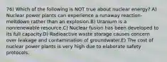 76) Which of the following is NOT true about nuclear energy? A) Nuclear power plants can experience a runaway reaction-meltdown rather than an explosion.B) Uranium is a nonrenewable resource.C) Nuclear fusion has been developed to its full capacity.D) Radioactive waste storage causes concern over leakage and contamination of groundwater.E) The cost of nuclear power plants is very high due to elaborate safety protocols.