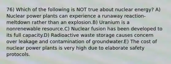 76) Which of the following is NOT true about nuclear energy? A) Nuclear power plants can experience a runaway reaction-meltdown rather than an explosion.B) Uranium is a nonrenewable resource.C) Nuclear fusion has been developed to its full capacity.D) Radioactive waste storage causes concern over leakage and contamination of groundwater.E) The cost of nuclear power plants is very high due to elaborate safety protocols.