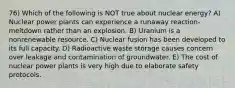 76) Which of the following is NOT true about nuclear energy? A) Nuclear power plants can experience a runaway reaction-meltdown rather than an explosion. B) Uranium is a nonrenewable resource. C) Nuclear fusion has been developed to its full capacity. D) Radioactive waste storage causes concern over leakage and contamination of groundwater. E) The cost of nuclear power plants is very high due to elaborate safety protocols.