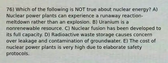 76) Which of the following is NOT true about nuclear energy? A) Nuclear power plants can experience a runaway reaction-meltdown rather than an explosion. B) Uranium is a nonrenewable resource. C) Nuclear fusion has been developed to its full capacity. D) Radioactive waste storage causes concern over leakage and contamination of groundwater. E) The cost of nuclear power plants is very high due to elaborate safety protocols.