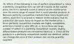 76. ​Which of the following is true of perfect competition? a. Since a perfectly competitive firm can sell all it wants at the market price, the firm's demand curve is vertical at the market price over the entire range of output that it could possibly produce. b. Because perfectly competitive markets have many buyers and sellers, each firm is so small in relation to the industry that its production decisions have no impact on the market price. c. Since perfectly competitive markets are highly competitive, entering a market is very difficult. d. Since there are large number of sellers in a perfectly competitive market, slightly differentiated products are considered identical. e. Since all the products in a perfectly competitive market are identical, sellers can change the price of their product, but not the quantity supplied.