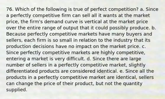 76. ​Which of the following is true of perfect competition? a. Since a perfectly competitive firm can sell all it wants at the market price, the firm's demand curve is vertical at the market price over the entire range of output that it could possibly produce. b. Because perfectly competitive markets have many buyers and sellers, each firm is so small in relation to the industry that its production decisions have no impact on the market price. c. Since perfectly competitive markets are highly competitive, entering a market is very difficult. d. Since there are large number of sellers in a perfectly competitive market, slightly differentiated products are considered identical. e. Since all the products in a perfectly competitive market are identical, sellers can change the price of their product, but not the quantity supplied.