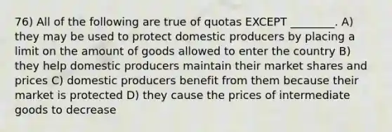 76) All of the following are true of quotas EXCEPT ________. A) they may be used to protect domestic producers by placing a limit on the amount of goods allowed to enter the country B) they help domestic producers maintain their market shares and prices C) domestic producers benefit from them because their market is protected D) they cause the prices of intermediate goods to decrease