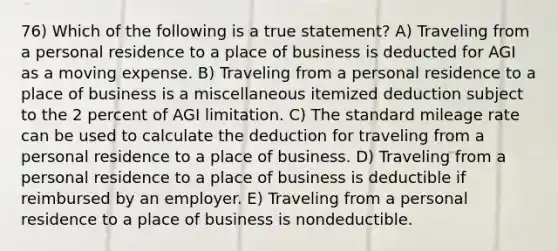 76) Which of the following is a true statement? A) Traveling from a personal residence to a place of business is deducted for AGI as a moving expense. B) Traveling from a personal residence to a place of business is a miscellaneous itemized deduction subject to the 2 percent of AGI limitation. C) The standard mileage rate can be used to calculate the deduction for traveling from a personal residence to a place of business. D) Traveling from a personal residence to a place of business is deductible if reimbursed by an employer. E) Traveling from a personal residence to a place of business is nondeductible.