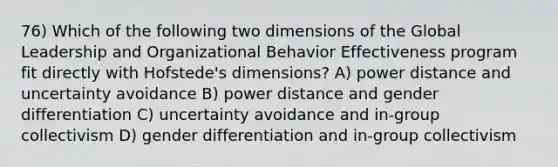 76) Which of the following two dimensions of the Global Leadership and Organizational Behavior Effectiveness program fit directly with Hofstede's dimensions? A) power distance and uncertainty avoidance B) power distance and gender differentiation C) uncertainty avoidance and in-group collectivism D) gender differentiation and in-group collectivism