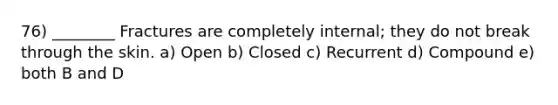 76) ________ Fractures are completely internal; they do not break through the skin. a) Open b) Closed c) Recurrent d) Compound e) both B and D