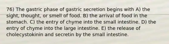 76) The gastric phase of gastric secretion begins with A) the sight, thought, or smell of food. B) the arrival of food in the stomach. C) the entry of chyme into the small intestine. D) the entry of chyme into the large intestine. E) the release of cholecystokinin and secretin by the small intestine.