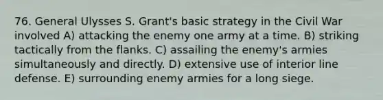 76. General Ulysses S. Grant's basic strategy in the Civil War involved A) attacking the enemy one army at a time. B) striking tactically from the flanks. C) assailing the enemy's armies simultaneously and directly. D) extensive use of interior line defense. E) surrounding enemy armies for a long siege.