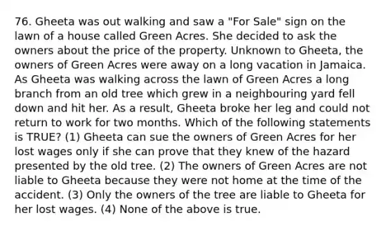 76. Gheeta was out walking and saw a "For Sale" sign on the lawn of a house called Green Acres. She decided to ask the owners about the price of the property. Unknown to Gheeta, the owners of Green Acres were away on a long vacation in Jamaica. As Gheeta was walking across the lawn of Green Acres a long branch from an old tree which grew in a neighbouring yard fell down and hit her. As a result, Gheeta broke her leg and could not return to work for two months. Which of the following statements is TRUE? (1) Gheeta can sue the owners of Green Acres for her lost wages only if she can prove that they knew of the hazard presented by the old tree. (2) The owners of Green Acres are not liable to Gheeta because they were not home at the time of the accident. (3) Only the owners of the tree are liable to Gheeta for her lost wages. (4) None of the above is true.