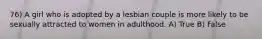 76) A girl who is adopted by a lesbian couple is more likely to be sexually attracted to women in adulthood. A) True B) False