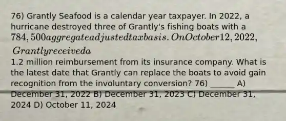 76) Grantly Seafood is a calendar year taxpayer. In 2022, a hurricane destroyed three of Grantly's fishing boats with a 784,500 aggregate adjusted tax basis. On October 12, 2022, Grantly received a1.2 million reimbursement from its insurance company. What is the latest date that Grantly can replace the boats to avoid gain recognition from the involuntary conversion? 76) ______ A) December 31, 2022 B) December 31, 2023 C) December 31, 2024 D) October 11, 2024