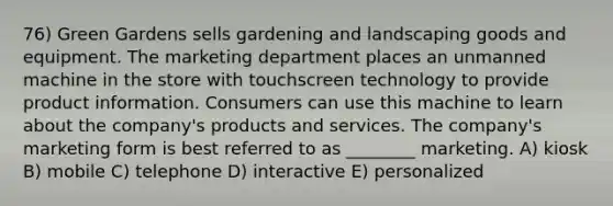 76) Green Gardens sells gardening and landscaping goods and equipment. The marketing department places an unmanned machine in the store with touchscreen technology to provide product information. Consumers can use this machine to learn about the company's products and services. The company's marketing form is best referred to as ________ marketing. A) kiosk B) mobile C) telephone D) interactive E) personalized