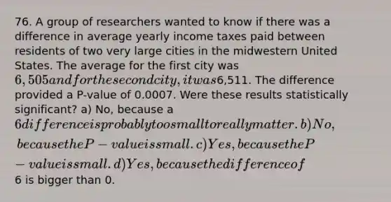 76. A group of researchers wanted to know if there was a difference in average yearly income taxes paid between residents of two very large cities in the midwestern United States. The average for the first city was 6,505 and for the second city, it was6,511. The difference provided a P-value of 0.0007. Were these results statistically significant? a) No, because a 6 difference is probably too small to really matter. b) No, because the P-value is small. c) Yes, because the P-value is small. d) Yes, because the difference of6 is bigger than 0.