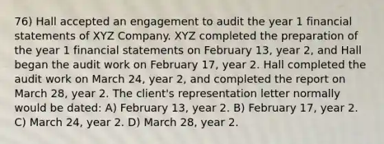 76) Hall accepted an engagement to audit the year 1 financial statements of XYZ Company. XYZ completed the preparation of the year 1 financial statements on February 13, year 2, and Hall began the audit work on February 17, year 2. Hall completed the audit work on March 24, year 2, and completed the report on March 28, year 2. The client's representation letter normally would be dated: A) February 13, year 2. B) February 17, year 2. C) March 24, year 2. D) March 28, year 2.