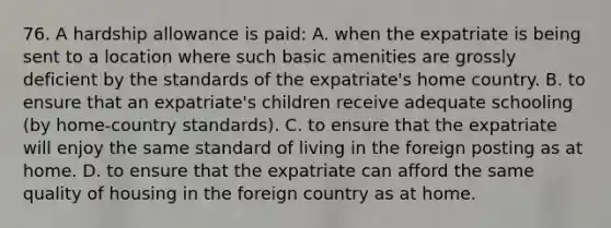 76. A hardship allowance is paid: A. when the expatriate is being sent to a location where such basic amenities are grossly deficient by the standards of the expatriate's home country. B. to ensure that an expatriate's children receive adequate schooling (by home-country standards). C. to ensure that the expatriate will enjoy the same standard of living in the foreign posting as at home. D. to ensure that the expatriate can afford the same quality of housing in the foreign country as at home.