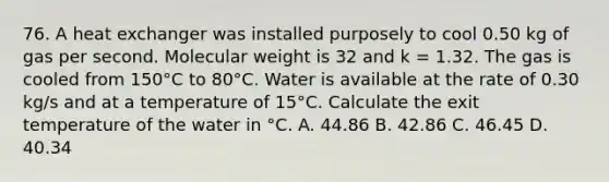 76. A heat exchanger was installed purposely to cool 0.50 kg of gas per second. Molecular weight is 32 and k = 1.32. The gas is cooled from 150°C to 80°C. Water is available at the rate of 0.30 kg/s and at a temperature of 15°C. Calculate the exit temperature of the water in °C. A. 44.86 B. 42.86 C. 46.45 D. 40.34