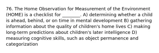 76. The Home Observation for Measurement of the Environment (HOME) is a checklist for ________. A) determining whether a child is ahead, behind, or on time in mental development B) gathering information about the quality of children's home lives C) making long-term predictions about children's later intelligence D) measuring cognitive skills, such as object permanence and categorization