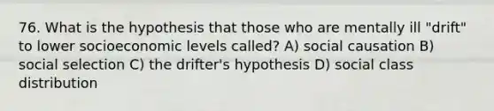 76. What is the hypothesis that those who are mentally ill "drift" to lower socioeconomic levels called? A) social causation B) social selection C) the drifter's hypothesis D) social class distribution