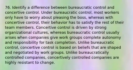 76. Identify a difference between bureaucratic control and concertive control. Under bureaucratic control, most workers only have to worry about pleasing the boss, whereas with concertive control, their behavior has to satisfy the rest of their team members. Concertive control is driven by strong organizational cultures, whereas bureaucratic control usually arises when companies give work groups complete autonomy and responsibility for task completion. Unlike bureaucratic control, concertive control is based on beliefs that are shaped and negotiated by work groups. Unlike bureaucratically controlled companies, concertively controlled companies are highly resistant to change.