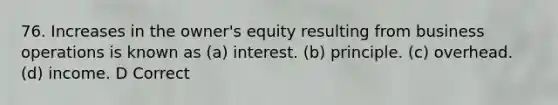 76. Increases in the owner's equity resulting from business operations is known as (a) interest. (b) principle. (c) overhead. (d) income. D Correct