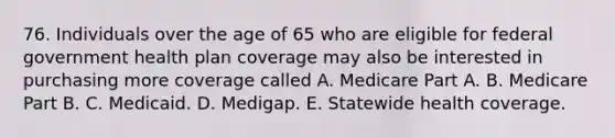 76. Individuals over the age of 65 who are eligible for federal government health plan coverage may also be interested in purchasing more coverage called A. Medicare Part A. B. Medicare Part B. C. Medicaid. D. Medigap. E. Statewide health coverage.