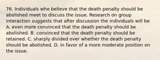 76. Individuals who believe that the death penalty should be abolished meet to discuss the issue. Research on group interaction suggests that after discussion the individuals will be A. even more convinced that the death penalty should be abolished. B. convinced that the death penalty should be retained. C. sharply divided over whether the death penalty should be abolished. D. in favor of a more moderate position on the issue.