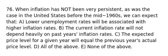 76. When inflation has NOT been very​ persistent, as was the case in the United States before the mid−​1960s, we can expect​ that: A) Lower unemployment rates will be associated with higher inflation rates. B) The current inflation rate will not depend heavily on past​ years' inflation rates. C) The expected price level for a given year will equal the previous​ year's actual price level. D) All of the above. E) None of the above.