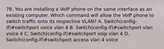 76. You are installing a VoIP phone on the same interface as an existing computer. Which command will allow the VoIP phone to switch traffic onto its respective VLAN? A. Switch(config-if)#switchport voice vlan 4 B. Switch(config-if)#switchport vlan voice 4 C. Switch(config-if)#switchport voip vlan 4 D. Switch(config-if)#switchport access vlan 4 voice