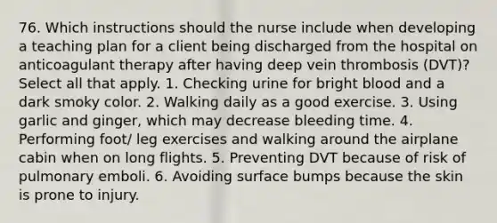 76. Which instructions should the nurse include when developing a teaching plan for a client being discharged from the hospital on anticoagulant therapy after having deep vein thrombosis (DVT)? Select all that apply. 1. Checking urine for bright blood and a dark smoky color. 2. Walking daily as a good exercise. 3. Using garlic and ginger, which may decrease bleeding time. 4. Performing foot/ leg exercises and walking around the airplane cabin when on long flights. 5. Preventing DVT because of risk of pulmonary emboli. 6. Avoiding surface bumps because the skin is prone to injury.