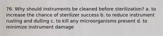 76. Why should instruments be cleaned before sterilization? a. to increase the chance of sterilizer success b. to reduce instrument rusting and dulling c. to kill any microorganisms present d. to minimize instrument damage