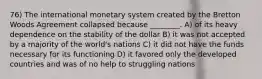 76) The international monetary system created by the Bretton Woods Agreement collapsed because ________. A) of its heavy dependence on the stability of the dollar B) it was not accepted by a majority of the world's nations C) it did not have the funds necessary for its functioning D) it favored only the developed countries and was of no help to struggling nations