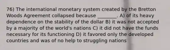 76) The international monetary system created by the Bretton Woods Agreement collapsed because ________. A) of its heavy dependence on the stability of the dollar B) it was not accepted by a majority of the world's nations C) it did not have the funds necessary for its functioning D) it favored only the developed countries and was of no help to struggling nations