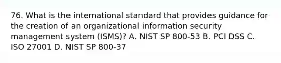 76. What is the international standard that provides guidance for the creation of an organizational information security management system (ISMS)? A. NIST SP 800-53 B. PCI DSS C. ISO 27001 D. NIST SP 800-37