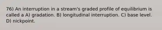 76) An interruption in a stream's graded profile of equilibrium is called a A) gradation. B) longitudinal interruption. C) base level. D) nickpoint.