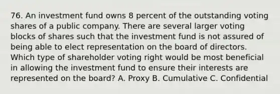 76. An investment fund owns 8 percent of the outstanding voting shares of a public company. There are several larger voting blocks of shares such that the investment fund is not assured of being able to elect representation on the board of directors. Which type of shareholder voting right would be most beneficial in allowing the investment fund to ensure their interests are represented on the board? A. Proxy B. Cumulative C. Confidential