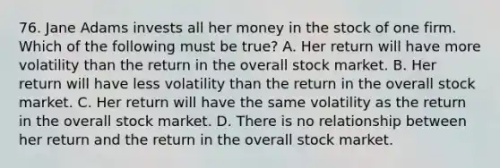 76. Jane Adams invests all her money in the stock of one firm. Which of the following must be true? A. Her return will have more volatility than the return in the overall stock market. B. Her return will have less volatility than the return in the overall stock market. C. Her return will have the same volatility as the return in the overall stock market. D. There is no relationship between her return and the return in the overall stock market.