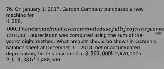 76. On January 1, 2017, Garden Company purchased a new machine for 4,200,000. The new machine has an estimated useful life of nine years and the salvage value was estimated to be150,000. Depreciation was computed using the sum-of-the-years'-digits method. What amount should be shown in Garden's balance sheet at December 31, 2018, net of accumulated depreciation, for this machine? a. 3,390,000 b.2,670,000 c. 2,613,331 d.2,488,500